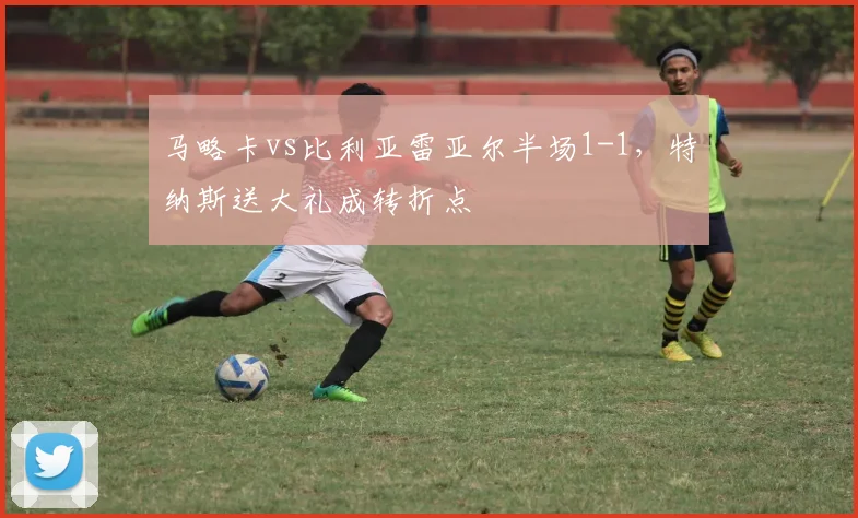 马略卡vs比利亚雷亚尔半场1-1，特纳斯送大礼成转折点