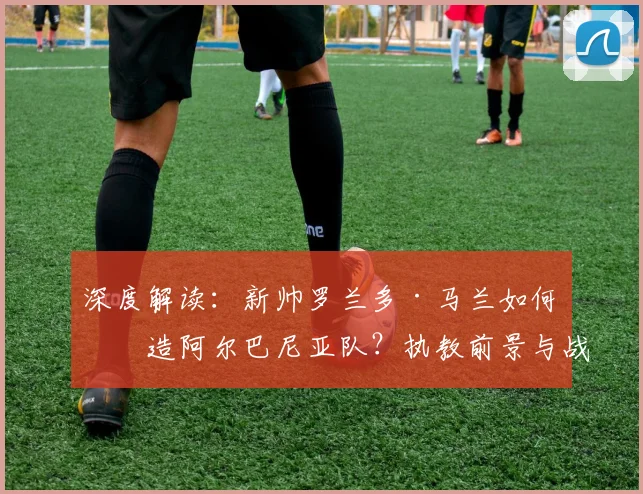 深度解读：新帅罗兰多·马兰如何改造阿尔巴尼亚队？执教前景与战术打法全解析