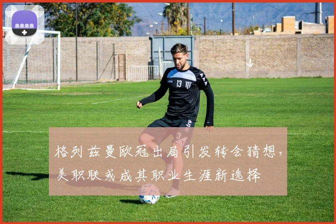 格列兹曼欧冠出局引发转会猜想,美职联或成其职业生涯新选择