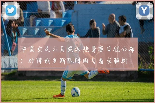 中国女足六月武汉热身赛日程公布：对阵俄罗斯队时间与看点解析