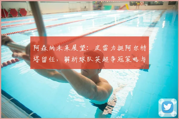 阿森纳未来展望：皮雷力挺阿尔特塔留任，解析球队英超争冠策略与引援方向