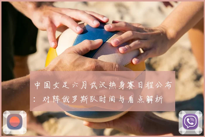 中国女足六月武汉热身赛日程公布:对阵俄罗斯队时间与看点解析