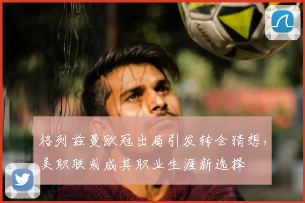 格列兹曼欧冠出局引发转会猜想，美职联或成其职业生涯新选择